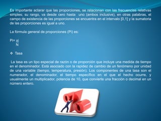 Es importante aclarar que las proporciones, se relacionan con las frecuencias relativas
simples; su rango, va desde cero hasta uno (ambos inclusive), en otras palabras, el
campo de existencia de las proporciones se encuentra en el intervalo [0,1] y la sumatoria
de las proporciones es igual a uno.
La fórmula general de proporciones (Pi) es:
Pi= xi
N
 Tasa
La tasa es un tipo especial de razón o de proporción que incluye una medida de tiempo
en el denominador. Está asociado con la rapidez de cambio de un fenómeno por unidad
de una variable (tiempo, temperatura, presión). Los componentes de una tasa son el
numerador, el denominador, el tiempo específico en el que el hecho ocurre, y
usualmente un multiplicador, potencia de 10, que convierte una fracción o decimal en un
número entero.
 