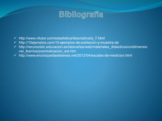  http://www.vitutor.com/estadistica/descriptiva/a_7.html
 http://10ejemplos.com/10-ejemplos-de-poblacion-y-muestra-de
 http://recursostic.educacion.es/descartes/web/materiales_didacticos/unidimensio
nal_lbarrios/pcentralizacion_est.htm
 http://www.enciclopediadetareas.net/2012/04/escalas-de-medicion.html
 