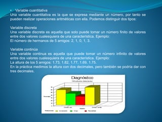 • Variable cuantitativa
Una variable cuantitativa es la que se expresa mediante un número, por tanto se
pueden realizar operaciones aritméticas con ella. Podemos distinguir dos tipos:
Variable discreta
Una variable discreta es aquella que solo puede tomar un número finito de valores
entre dos valores cualesquiera de una característica. Ejemplo:
El número de hermanos de 5 amigos: 2, 1, 0, 1, 3.
Variable continúa
Una variable continua es aquella que puede tomar un número infinito de valores
entre dos valores cualesquiera de una característica. Ejemplo:
La altura de los 5 amigos: 1.73, 1.82, 1.77, 1.69, 1.75.
En la práctica medimos la altura con dos decimales, pero también se podría dar con
tres decimales.
 