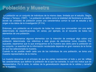 La población es un conjunto de individuos de la misma clase, limitada por el estudio. Según
Tamayo y Tamayo, (1997), ¨La población se define como la totalidad del fenómeno a estudiar
donde las unidades de población posee una característica común la cual se estudia y da
origen a los datos de la investigación¨(P.114)
Entonces, una población es el conjunto de todas las cosas que concuerdan con una serie
determinada de especificaciones. Un censo, por ejemplo, es el recuento de todos los
elementos de una población.
Cuando seleccionamos algunos elementos con la intención de averiguar algo sobre una
población determinada, nos referimos a este grupo de elementos como muestra. Por
supuesto, esperamos que lo que averiguamos en la muestra sea cierto para la población en
su conjunto. La exactitud de la información recolectada depende en gran manera de la forma
en que fue seleccionada la muestra.
Cuando no es posible medir cada uno de los individuos de una población, se toma una
muestra representativa de la misma.
La muestra descansa en el principio de que las partes representan al todo y, por tal, refleja
las características que definen la población de la que fue extraída, lo cual nos indica que es
representativa. Por lo tanto, la validez de la generalización depende de la validez y tamaño
de la muestra.
 
