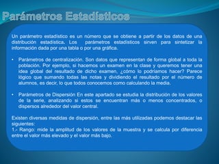 Un parámetro estadístico es un número que se obtiene a partir de los datos de una
distribución estadística. Los parámetros estadísticos sirven para sintetizar la
información dada por una tabla o por una gráfica.
• Parámetros de centralización. Son datos que representan de forma global a toda la
población. Por ejemplo, si hacemos un examen en la clase y queremos tener una
idea global del resultado de dicho examen, ¿cómo lo podríamos hacer? Parece
lógico que sumando todas las notas y dividiendo el resultado por el número de
alumnos, es decir, lo que todos conocemos como calculando la media.
• Parámetros de Dispersión En este apartado se estudia la distribución de los valores
de la serie, analizando si estos se encuentran más o menos concentrados, o
dispersos alrededor del valor central.
Existen diversas medidas de dispersión, entre las más utilizadas podemos destacar las
siguientes:
1.- Rango: mide la amplitud de los valores de la muestra y se calcula por diferencia
entre el valor más elevado y el valor más bajo.
 