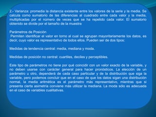 2.- Varianza: promedia la distancia existente entre los valores de la serie y la media. Se
calcula como sumatorio de las diferencias al cuadrado entre cada valor y la media,
multiplicadas por el número de veces que se ha repetido cada valor. El sumatorio
obtenido se divide por el tamaño de la muestra
Parámetros de Posición
Permiten identificar el valor en torno al cual se agrupan mayoritariamente los datos, es
decir, cuyo valor es representativo de todos ellos. Pueden ser de dos tipos:
Medidas de tendencia central: media, mediana y moda.
Medidas de posición no central: cuartiles, deciles y perceptibles.
Este tipo de parámetros no tiene por qué coincidir con un valor exacto de la variable, y
no deben usarse con carácter general para hacer pronósticos. La elección de un
parámetro u otro, dependerá de cada caso particular y de la distribución que siga la
variable, pero podemos concluir que en el caso de que los datos sigan una distribución
normal, la media aritmética es el parámetro más representativo, mientras que si
presenta cierta asimetría conviene más utilizar la mediana. La moda sólo es adecuada
en el caso de variables cualitativas.
 