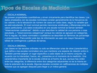 • ESCALA NOMINAL.
No poseen propiedades cuantitativas y sirven únicamente para identificar las clases. Los
datos empleados con las escalas nominales constan generalmente de la frecuencia de
los valores o de la tabulación de número de casos en cada clase, según la variable que
se está estudiando. El nivel nominal permite mencionar similitudes y diferencias entre los
casos particulares. Los datos evaluados en una escala nominal se llaman también
"observaciones cualitativas", debido a que describen la calidad de una persona o cosa
estudiada, u "observaciones categóricas" porque los valores se agrupan en categorías.
Por lo regular, los datos nominales o cualitativos se describen en términos de porcentaje
o proporciones. Para exhibir este tipo de información se usan con mayor frecuencia
tablas de contingencia y gráficas de barras.
• ESCALA ORDINAL
Las clases en las escalas ordinales no solo se diferencian unas de otras (característica
que define a las escalas nominales) sino que mantiene una especie de relación entre sí.
También permite asignar un lugar específico a cada objeto de un mismo conjunto, de
acuerdo con la intensidad, fuerza, etc.; presentes en el momento de la medición. Una
característica importante de la escala ordinal es el hecho de que, aunque hay orden
entre las categorías, la diferencia entre dos categorías adyacentes no es la misma en
toda la extensión de la escala. Algunas escalas consisten en calificaciones de múltiples
factores que se agregan después para llegar a un índice general.
 