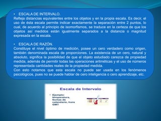 • ESCALA DE INTERVALO.
Refleja distancias equivalentes entre los objetos y en la propia escala. Es decir, el
uso de ésta escala permite indicar exactamente la separación entre 2 puntos, lo
cual, de acuerdo al principio de isomorfismos, se traduce en la certeza de que los
objetos así medidos están igualmente separados a la distancia o magnitud
expresada en la escala.
• ESCALA DE RAZÓN.
Constituye el nivel óptimo de medición, posee un cero verdadero como origen,
también denominada escala de proporciones. La existencia de un cero, natural y
absoluto, significa la posibilidad de que el objeto estudiado carezca de propiedad
medida, además de permitir todas las operaciones aritméticas y el uso de números
representada cantidades reales de la propiedad medida.
Con esto notamos que esta escala no puede ser usada en los fenómenos
psicológicos, pues no se puede hablar de cero inteligencia o cero aprendizaje, etc.
 