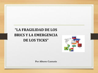 “LA FRAGILIDAD DE LOS
BRICS Y LA EMERGENCIA
DE LOS TICKS”
Por Alberto Canturín
 