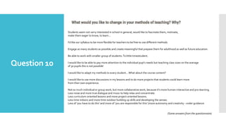 Question 10
Students seem not verry interested in school in general, would like to fascinate them, motivate,
make them eager to know, to learn...
I'd like our syllabus to be more flexible for teachers to be free to use different methods
Engage as many students as possible and create meaningful that prepare them for adulthood as well as future education.
Be able to work with smaller group of students.To little time/student.
I would like to be able to pay more attention to the individual pupi's needs but teaching class sizes on the average
of 30 pupils this is not possible!
I would like to adapt my methods to every student...What about the course content?
I would like to use more discussions in my lessons and to do more projects that students could learn more
from their own experience.
Not so much individual or group work, but more collaborative work, because it's more human-interactive and pro-learning.
Less noise and more true dialogue and music to help relax and concentrate.
Less curriculum-oriented lessons and more project-oriented lessons.
Less time indoors and more time outdoor building up skills and developing the senses.
Less of 'you have to do this' and more of 'you are responsible for this' (more autonomy and creativity - under guidance.
(Some answers from the questionnaire)
