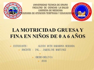 UNIVERSIDAD TECNICA DE ORURO
FACULTAD DE CIENCIAS LA SALUD
CARRERA DE MEDICINA
PROGRAMA DE ATENCION TEMPRANA Y EDUCACION INFANTIL
 ESTUDIANTE: ALEYDI RUTH BARAHONA MIRANDA
 DOCENTE : ING.. JAQUELINE MARTINEZ

 ORURO-BOLIVIA
 2016
LA MOTRICIDAD GRUESA Y
FINA EN NIÑOS DE 0 A 6 AÑOS
 
