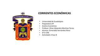 • Universidad de Guadalajara
• Preparatoria 4º
• Análisis Económico
• Profesor: Omar Alejandro Martínez Torres
• Alumno: Esmeralda Hernández Pérez
• 6º A T/M
• Actividad1.3 Fase B
CORRIENTES ECONÓMICAS
 