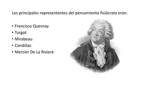 Los principales representantes del pensamiento fisiócrata eran:
• Francisco Quesnay
• Turgot
• Mirabeau
• Condillac
• Mercier De La Riviere
 