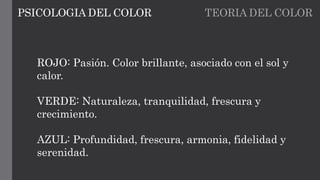 TEORIA DEL COLORPSICOLOGIA DEL COLOR
ROJO: Pasión. Color brillante, asociado con el sol y
calor.
VERDE: Naturaleza, tranquilidad, frescura y
crecimiento.
AZUL: Profundidad, frescura, armonia, fidelidad y
serenidad.
 