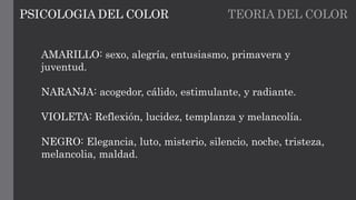 TEORIA DEL COLORPSICOLOGIA DEL COLOR
AMARILLO: sexo, alegría, entusiasmo, primavera y
juventud.
NARANJA: acogedor, cálido, estimulante, y radiante.
VIOLETA: Reflexión, lucidez, templanza y melancolía.
NEGRO: Elegancia, luto, misterio, silencio, noche, tristeza,
melancolia, maldad.
 