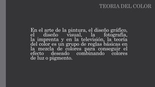 TEORIA DEL COLOR
En el arte de la pintura, el diseño gráfico,
el diseño visual, la fotografía,
la imprenta y en la televisión, la teoría
del color es un grupo de reglas básicas en
la mezcla de colores para conseguir el
efecto deseado combinando colores
de luz o pigmento.
 