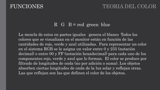 TEORIA DEL COLORFUNCIONES
R G B = red green blue
La mezcla de estos en partes iguales genera el blanco Todos los
colores que se visualizan en el monitor están en función de las
cantidades de rojo, verde y azul utilizadas. Para representar un color
en el sistema RGB se le asigna un valor entre 0 y 255 (notación
decimal) o entre 00 y FF (notación hexadecimal) para cada uno de los
componentes rojo, verde y azul que lo forman. El color se produce por
filtrado de longitudes de onda (no por adición o suma). Los objetos
absorben ciertas longitudes de onda de la luz solar y reflejan otras.
Las que reflejan son las que definen el color de los objetos.
 