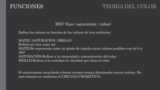 TEORIA DEL COLORFUNCIONES
HSV (hue / saturation / value)
Define los colores en función de los valores de tres atributos:
MATIZ / SATURACIÓN / BRILLO
Refiere al color como tal
MATIZ:Se representa como un grado de ángulo cuyos valores posibles van de 0 a
360°
SATURACIÓN:Refiere a la intensidad o concentración del color.
BRILLO:Refiere a la cantidad de claridad que tiene el color
Si continuamos mezclando colores vecinos iremos obteniendo nuevos colores. De
esta manera se conforma el CIRCULO CROMÁTICO.
 