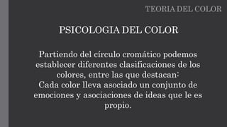 TEORIA DEL COLOR
PSICOLOGIA DEL COLOR
Partiendo del círculo cromático podemos
establecer diferentes clasificaciones de los
colores, entre las que destacan:
Cada color lleva asociado un conjunto de
emociones y asociaciones de ideas que le es
propio.
 