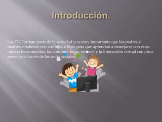 Las TIC forman parte de la sociedad y es muy importante que los padres y
madres colaboren con sus hijos e hijas para que aprendan a manejarse con estas
nuevas herramientas: las computadoras, internet y la interacción virtual con otras
personas a través de las redes sociales.
 