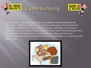 El ciberacoso o ciberbullying puede ser definido como la intimidación
psicológica u hostigamiento que se produce entre pares, frecuentemente
dentro del ámbito escolar (no exclusivamente) , sostenida en el tiempo y
cometida con cierta regularidad, utilizando como medio las tecnologías de la
información y la comunicación. Se brindan aquí algunas claves que
contribuyen a reconocer la existencia de esta problemática y a cómo proceder
frente a ella.
 