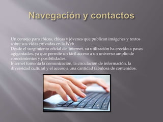 Un consejo para chicos, chicas y jóvenes que publican imágenes y textos
sobre sus vidas privadas en la Web.
Desde el surgimiento oficial de internet, su utilización ha crecido a pasos
agigantados, ya que permite un fácil acceso a un universo amplio de
conocimientos y posibilidades.
Internet fomenta la comunicación, la circulación de información, la
diversidad cultural y el acceso a una cantidad fabulosa de contenidos.
 