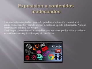 Las nuevas tecnologías han generado grandes cambios en la comunicación:
ahora es más sencillo y rápido acceder a cualquier tipo de información. Aunque
también esto conlleva sus riesgos.
Decidir qué contenidos son aconsejables para ser vistos por los niños y cuáles no
es una tarea que requiere tiempo y cierto criterio.
 