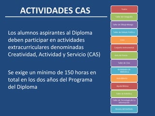 ACTIVIDADES CAS
Los alumnos aspirantes al Diploma
deben participar en actividades
extracurriculares denominadas
Creatividad, Actividad y Servicio (CAS)
Se exige un mínimo de 150 horas en
total en los dos años del Programa
del Diploma
 