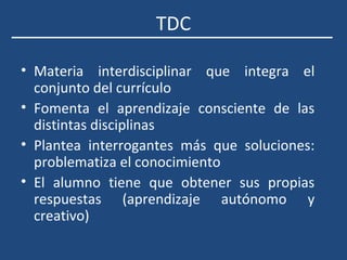 TDC
• Materia interdisciplinar que integra el
conjunto del currículo
• Fomenta el aprendizaje consciente de las
distintas disciplinas
• Plantea interrogantes más que soluciones:
problematiza el conocimiento
• El alumno tiene que obtener sus propias
respuestas (aprendizaje autónomo y
creativo)
 