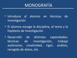 MONOGRAFÍA
• Introduce al alumno en técnicas de
investigación
• El alumno escoge la disciplina, el tema y la
hipótesis de investigación
• Desarrollo de distintas capacidades:
técnicas de investigación, trabajo
autónomo, creatividad, rigor, análisis,
recogida de datos, etc.
 