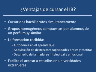 ¿Ventajas de cursar el IB?
• Cursar dos bachilleratos simultáneamente
• Grupos homogéneos compuestos por alumnos de
un perfil muy similar
• La formación recibida:
- Autonomía en el aprendizaje
- Adquisición de destrezas y capacidades orales y escritas
- Desarrollo de la madurez intelectual y emocional
• Facilita el acceso a estudios en universidades
extranjeras
 