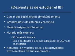 ¿Desventajas de estudiar el IB?
• Cursar dos bachilleratos simultáneamente
• Grandes dosis de esfuerzo y sacrificio
• Elevada exigencia intelectual
• Horario más extenso:
- 35 horas a la semana
- Una o dos tardes a la semana dedicadas al CAS y a la
monografía
• Renuncia, en muchos casos, a las actividades
extraescolares de años anteriores
 