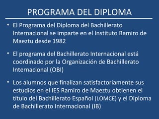 PROGRAMA DEL DIPLOMA
• El Programa del Diploma del Bachillerato
Internacional se imparte en el Instituto Ramiro de
Maeztu desde 1982
• El programa del Bachillerato Internacional está
coordinado por la Organización de Bachillerato
Internacional (OBI)
• Los alumnos que finalizan satisfactoriamente sus
estudios en el IES Ramiro de Maeztu obtienen el
título del Bachillerato Español (LOMCE) y el Diploma
de Bachillerato Internacional (IB)
 