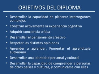 OBJETIVOS DEL DIPLOMA
• Desarrollar la capacidad de plantear interrogantes
complejos
• Construir activamente la experiencia cognitiva
• Adquirir conciencia crítica
• Desarrollar el pensamiento creativo
• Respetar las distintas opiniones
• Aprender a aprender. Fomentar el aprendizaje
autónomo
• Desarrollar una identidad personal y cultural
• Desarrollar la capacidad de comprender a personas
de otros países y culturas, y comunicarse con ellas
 