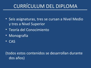 CURRÍCULUM DEL DIPLOMA
• Seis asignaturas, tres se cursan a Nivel Medio
y tres a Nivel Superior
• Teoría del Conocimiento
• Monografía
• CAS
(todos estos contenidos se desarrollan durante
dos años)
 