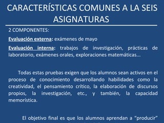 CARACTERÍSTICAS COMUNES A LA SEIS
ASIGNATURAS
2 COMPONENTES:
Evaluación externa: exámenes de mayo
Evaluación interna: trabajos de investigación, prácticas de
laboratorio, exámenes orales, exploraciones matemáticas...
Todas estas pruebas exigen que los alumnos sean activos en el
proceso de conocimiento desarrollando habilidades como la
creatividad, el pensamiento crítico, la elaboración de discursos
propios, la investigación, etc., y también, la capacidad
memorística.
El objetivo final es que los alumnos aprendan a “producir”
 