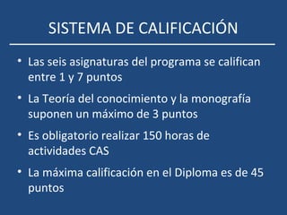 SISTEMA DE CALIFICACIÓN
• Las seis asignaturas del programa se califican
entre 1 y 7 puntos
• La Teoría del conocimiento y la monografía
suponen un máximo de 3 puntos
• Es obligatorio realizar 150 horas de
actividades CAS
• La máxima calificación en el Diploma es de 45
puntos
 