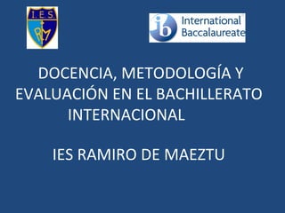 DOCENCIA, METODOLOGÍA Y
EVALUACIÓN EN EL BACHILLERATO
INTERNACIONAL
IES RAMIRO DE MAEZTU
 