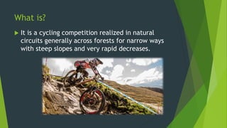 What is?
 It is a cycling competition realized in natural
circuits generally across forests for narrow ways
with steep slopes and very rapid decreases.
 
