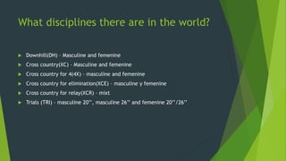 What disciplines there are in the world?
 Downhill(DH) – Masculine and femenine
 Cross country(XC) – Masculine and femenine
 Cross country for 4(4X) – masculine and femenine
 Cross country for elimination(XCE) – masculine y femenine
 Cross country for relay(XCR) – mixt
 Trials (TRI) – masculine 20’’, masculine 26’’ and femenine 20’’/26’’
 