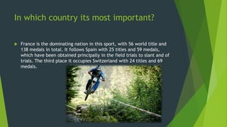 In which country its most important?
 France is the dominating nation in this sport, with 56 world title and
138 medals in total. It follows Spain with 25 titles and 59 medals,
which have been obtained principally in the field trials to slant and of
trials. The third place it occupies Switzerland with 24 titles and 69
medals.
 