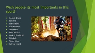 Wich people its most importants in this
sport?
 -Cederic Gracia
 -Sam Hill
 -Fabian Barel
 -Gee Atherton
 -Steve Peat
 -Remi Absalon
 -Markolf Berchtold
 -Filip Polc
 -Tomas Misser
 -Katrina Strand
 