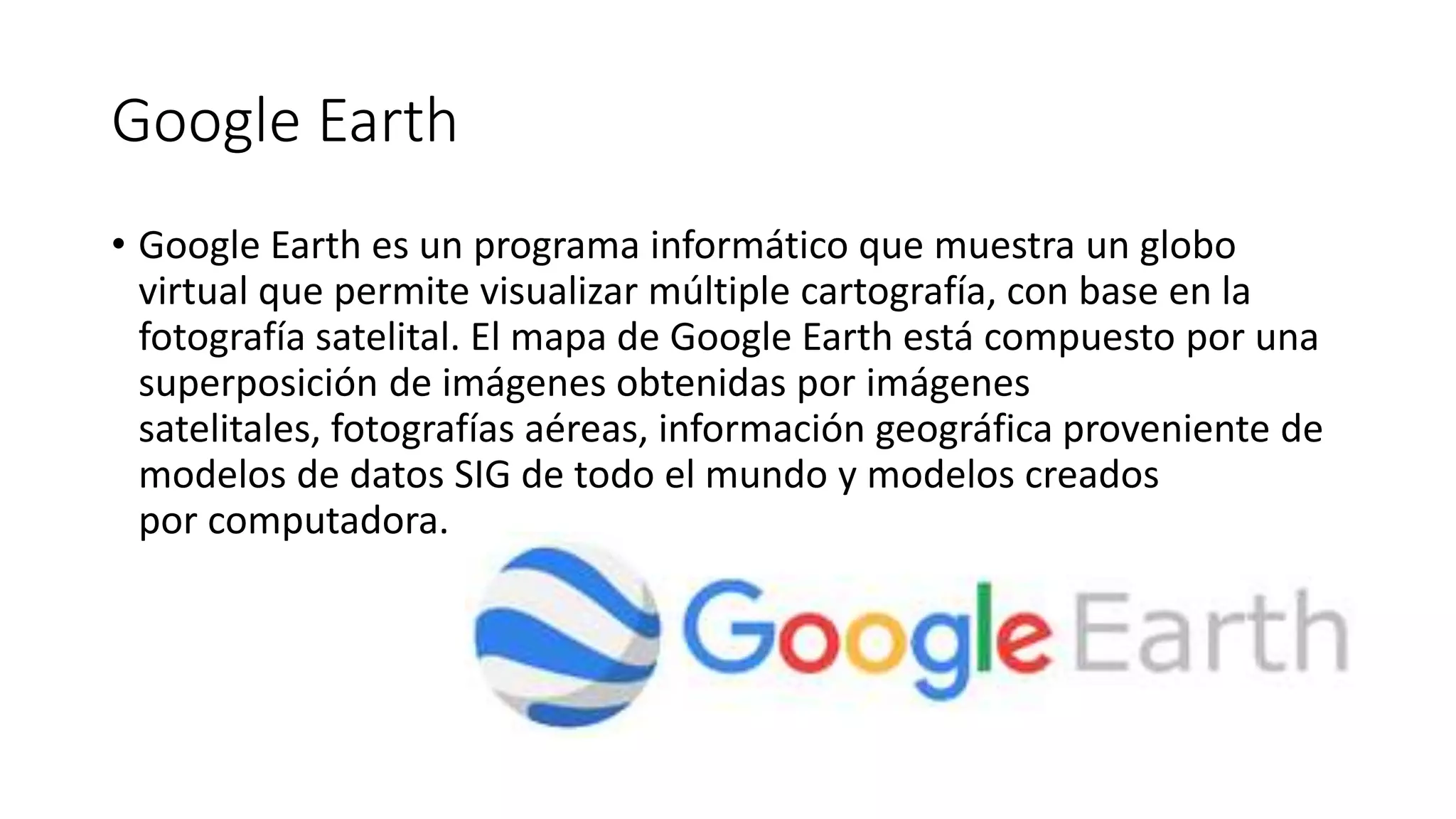 Google Earth
• Google Earth es un programa informático que muestra un globo
virtual que permite visualizar múltiple cartografía, con base en la
fotografía satelital. El mapa de Google Earth está compuesto por una
superposición de imágenes obtenidas por imágenes
satelitales, fotografías aéreas, información geográfica proveniente de
modelos de datos SIG de todo el mundo y modelos creados
por computadora.
 