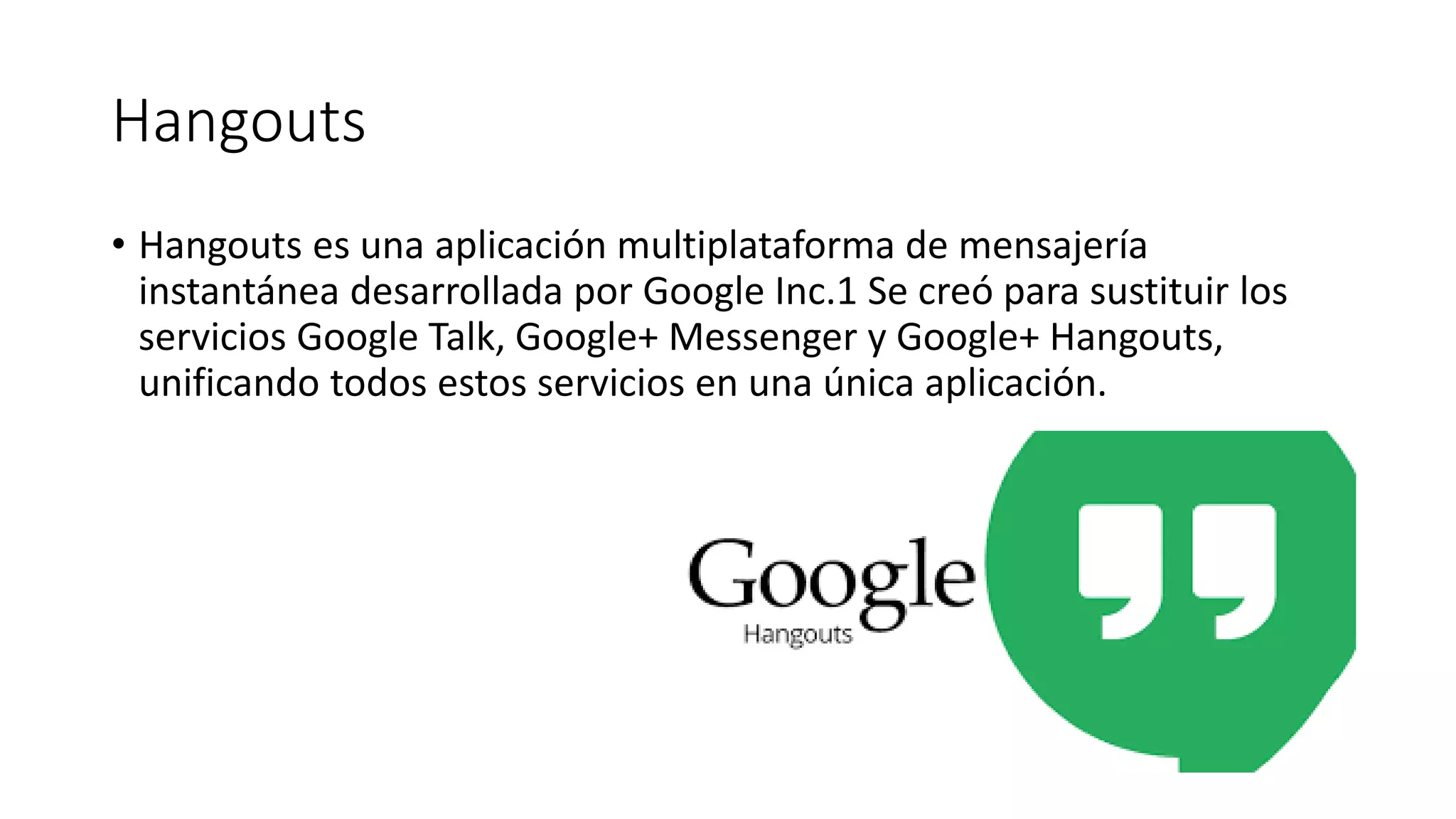 Hangouts
• Hangouts es una aplicación multiplataforma de mensajería
instantánea desarrollada por Google Inc.1 Se creó para sustituir los
servicios Google Talk, Google+ Messenger y Google+ Hangouts,
unificando todos estos servicios en una única aplicación.
 