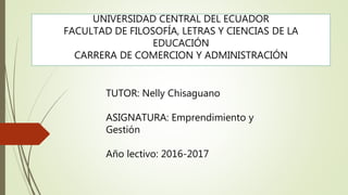 UNIVERSIDAD CENTRAL DEL ECUADOR
FACULTAD DE FILOSOFÍA, LETRAS Y CIENCIAS DE LA
EDUCACIÓN
CARRERA DE COMERCION Y ADMINISTRACIÓN
TUTOR: Nelly Chisaguano
ASIGNATURA: Emprendimiento y
Gestión
Año lectivo: 2016-2017
 