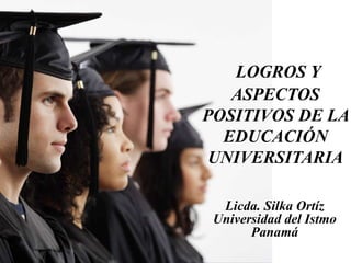 LOGROS Y
ASPECTOS
POSITIVOS DE LA
EDUCACIÓN
UNIVERSITARIA
Licda. Silka Ortíz
Universidad del Istmo
Panamá
 