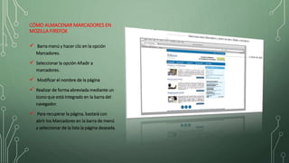 CÓMO ALMACENAR MARCADORES EN
MOZILLA FIREFOX
 Barra menú y hacer clic en la opción
Marcadores.
 Seleccionar la opción Añadir a
marcadores.
 Modificar el nombre de la página
 Realizar de forma abreviada mediante un
ícono que está integrado en la barra del
navegador.
 Para recuperar la página, bastará con
abrir los Marcadores en la barra de menú
y seleccionar de la lista la página deseada.
 