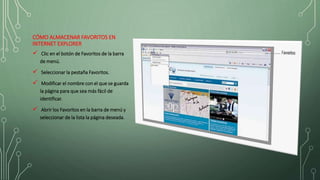 CÓMO ALMACENAR FAVORITOS EN
INTERNET EXPLORER
 Clic en el botón de Favoritos de la barra
de menú.
 Seleccionar la pestaña Favoritos.
 Modificar el nombre con el que se guarda
la página para que sea más fácil de
identificar.
 Abrir los Favoritos en la barra de menú y
seleccionar de la lista la página deseada.
 
