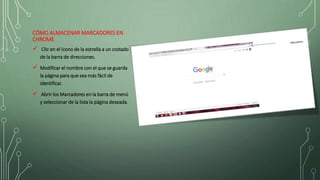 CÓMO ALMACENAR MARCADORES EN
CHROME
 Clic en el ícono de la estrella a un costado
de la barra de direcciones.
 Modificar el nombre con el que se guarda
la página para que sea más fácil de
identificar.
 Abrir los Marcadores en la barra de menú
y seleccionar de la lista la página deseada.
 