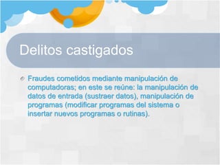 Delitos castigados
Fraudes cometidos mediante manipulación de
computadoras; en este se reúne: la manipulación de
datos de entrada (sustraer datos), manipulación de
programas (modificar programas del sistema o
insertar nuevos programas o rutinas).
 