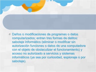 Daños o modificaciones de programas o datos
computarizados; entran tres formas de delitos:
sabotaje informático (eliminar o modificar sin
autorización funciones o datos de una computadora
con el objeto de obstaculizar el funcionamiento) y
acceso no autorizado a servicios y sistemas
informáticos (ya sea por curiosidad, espionaje o por
sabotaje).
 