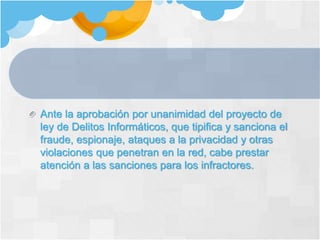 Ante la aprobación por unanimidad del proyecto de
ley de Delitos Informáticos, que tipifica y sanciona el
fraude, espionaje, ataques a la privacidad y otras
violaciones que penetran en la red, cabe prestar
atención a las sanciones para los infractores.
 