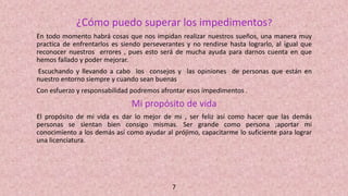 ¿Cómo puedo superar los impedimentos?
En todo momento habrá cosas que nos impidan realizar nuestros sueños, una manera muy
practica de enfrentarlos es siendo perseverantes y no rendirse hasta lograrlo, al igual que
reconocer nuestros errores , pues esto será de mucha ayuda para darnos cuenta en que
hemos fallado y poder mejorar.
Escuchando y llevando a cabo los consejos y las opiniones de personas que están en
nuestro entorno siempre y cuando sean buenas
Con esfuerzo y responsabilidad podremos afrontar esos impedimentos .
Mi propósito de vida
El propósito de mi vida es dar lo mejor de mi , ser feliz así como hacer que las demás
personas se sientan bien consigo mismas. Ser grande como persona ;aportar mi
conocimiento a los demás así como ayudar al prójimo, capacitarme lo suficiente para lograr
una licenciatura.
7
 