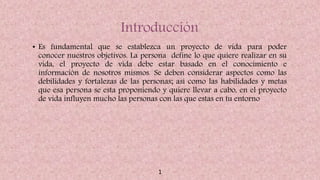 Introducción
• Es fundamental que se establezca un proyecto de vida para poder
conocer nuestros objetivos. La persona define lo que quiere realizar en su
vida, el proyecto de vida debe estar basado en el conocimiento e
información de nosotros mismos. Se deben considerar aspectos como las
debilidades y fortalezas de las personas; así como las habilidades y metas
que esa persona se esta proponiendo y quiere llevar a cabo, en el proyecto
de vida influyen mucho las personas con las que estas en tu entorno
1
 